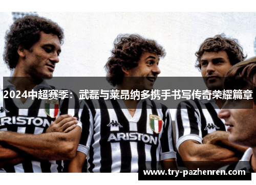 2024中超赛季：武磊与莱昂纳多携手书写传奇荣耀篇章