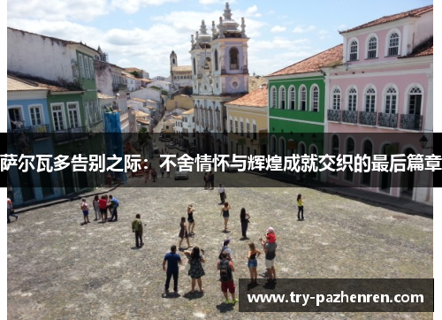 萨尔瓦多告别之际：不舍情怀与辉煌成就交织的最后篇章