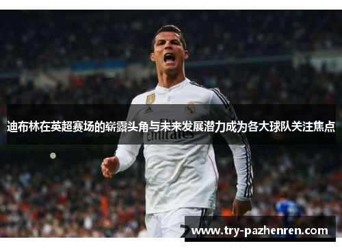 迪布林在英超赛场的崭露头角与未来发展潜力成为各大球队关注焦点