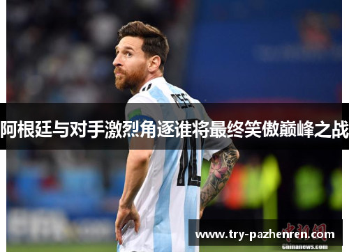 阿根廷与对手激烈角逐谁将最终笑傲巅峰之战