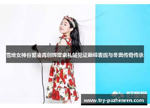 雪地女神谷爱凌再创辉煌崇礼站见证巅峰表现与冬奥传奇传承